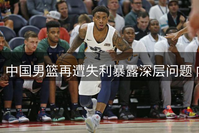 中国男篮再遭失利暴露深层问题 内线短板成致命伤