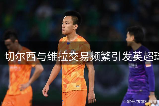 切尔西与维拉交易频繁引发英超球队关注