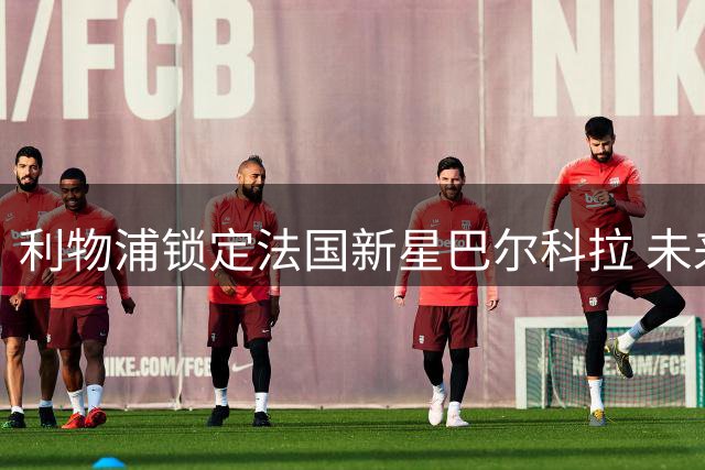 利物浦锁定法国新星巴尔科拉 未来数日开启关键转会谈判