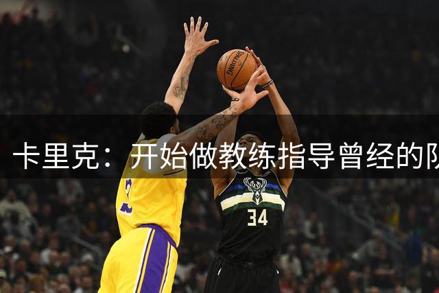 卡里克：开始做教练指导曾经的队友难以适应，现在已经习惯了