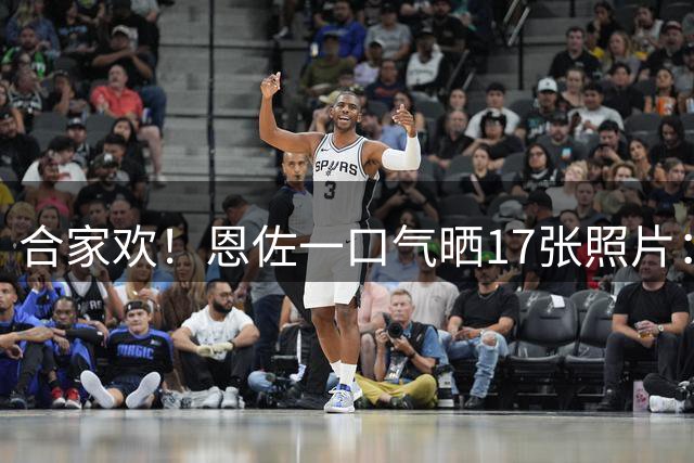 合家欢！恩佐一口气晒17张照片：度假不忘踢球，阿尔瓦雷斯也在