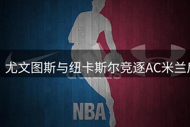 尤文图斯与纽卡斯尔竞逐AC米兰后卫托莫里