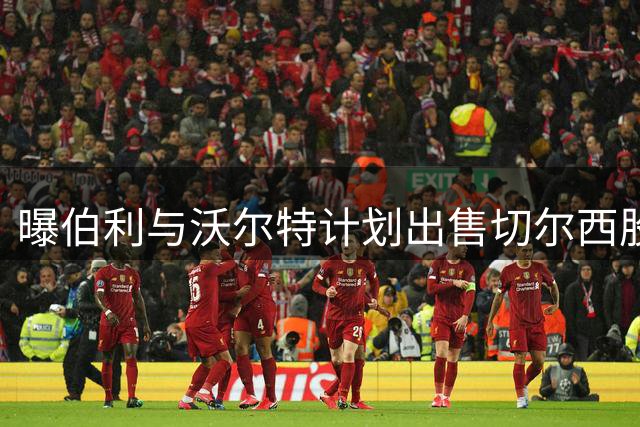 曝伯利与沃尔特计划出售切尔西股份 俱乐部估值50亿镑