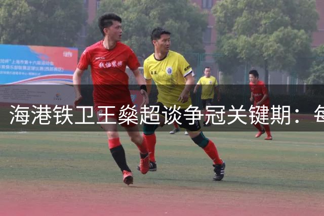 海港铁卫王燊超谈争冠关键期：每一场都是生死战 必须全力以赴