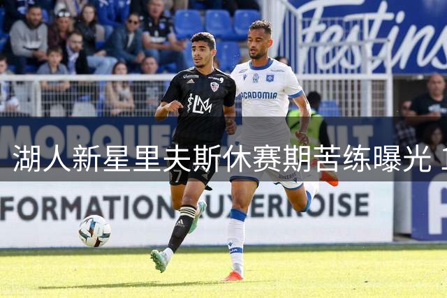 湖人新星里夫斯休赛期苦练曝光 1.8亿先生备战新赛季状态火热