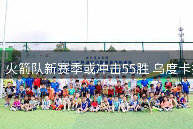 火箭队新赛季或冲击55胜 乌度卡执教成效显著获将帅力挺
