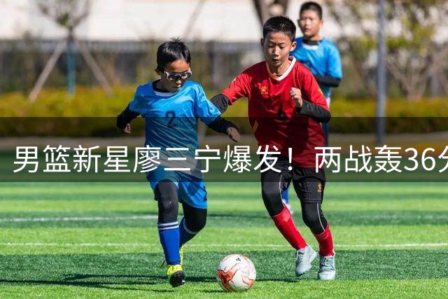 男篮新星廖三宁爆发！两战轰36分扛起进攻大旗