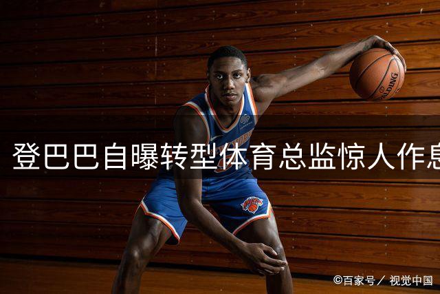 登巴巴自曝转型体育总监惊人作息：每天仅睡3小时 凌晨两点仍处理工作