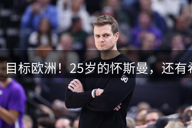 目标欧洲！25岁的怀斯曼，还有希望回到NBA吗？