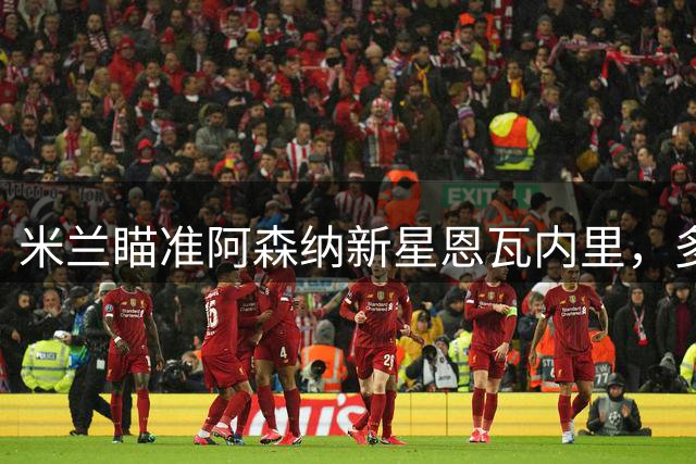 米兰瞄准阿森纳新星恩瓦内里，多方争夺战一触即发
