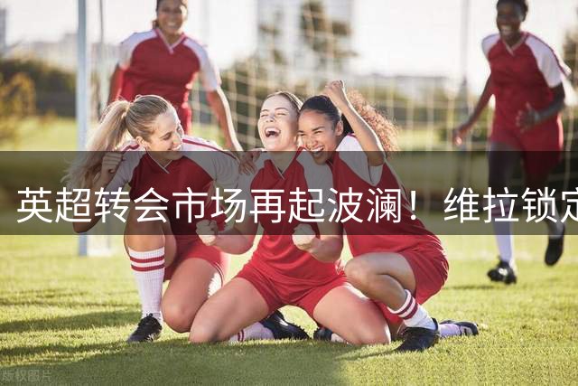 英超转会市场再起波澜！维拉锁定切尔西飞翼加纳乔 埃梅里钦点租借+买断方案