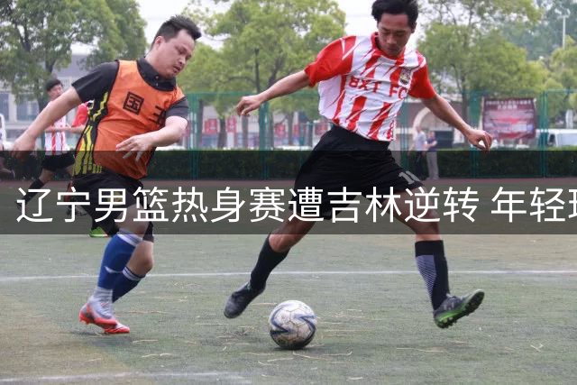 辽宁男篮热身赛遭吉林逆转 年轻球员缺阵引质疑