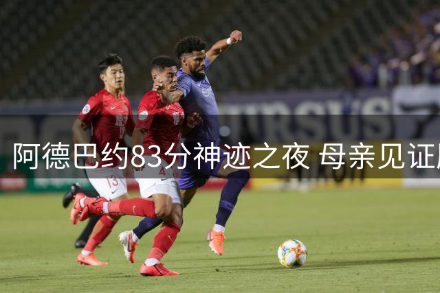 阿德巴约83分神迹之夜 母亲见证历史时刻