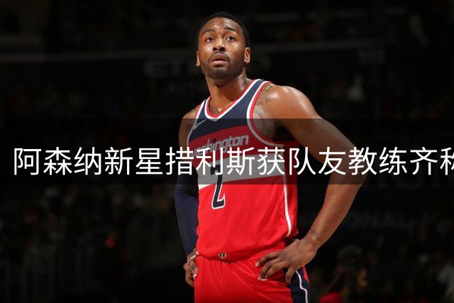 阿森纳新星措利斯获队友教练齐称赞 怀特揭秘其制胜秘诀