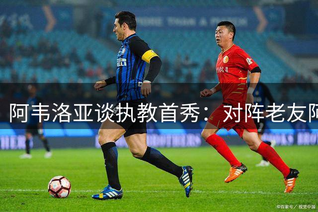 阿韦洛亚谈执教首秀：对阵老友阿隆索无需留情