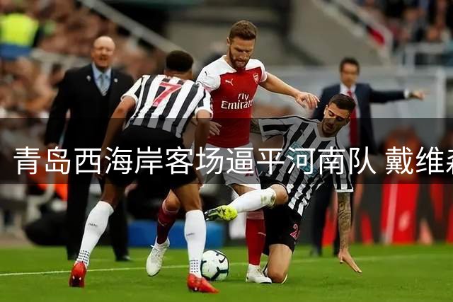 青岛西海岸客场逼平河南队 戴维森盛赞球队防守韧性