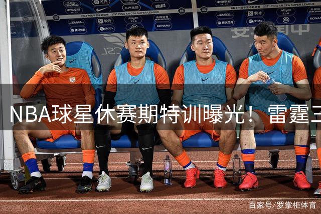 NBA球星休赛期特训曝光！雷霆三将苦练三分引热议